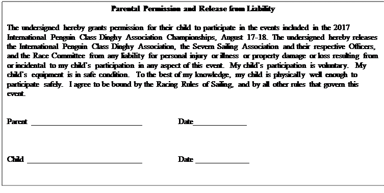 Text Box: Parental Permission and Release from Liability

The undersigned hereby grants permission for their child to participate in the events included in the 2017 International Penguin Class Dinghy Association Championships, August 17-18.  The undersigned hereby releases the International Penguin Class Dinghy Association, the Severn Sailing Association and their respective Officers, and the Race Committee from any liability for personal injury or illness or property damage or loss resulting from or incidental to my childs participation in any aspect of this event.  My childs participation is voluntary.  My childs equipment is in safe condition.  To the best of my knowledge, my child is physically well enough to participate safely.  I agree to be bound by the Racing Rules of Sailing, and by all other rules that govern this event.


Parent	___________________________		Date_____________



Child ____________________________		Date _____________


